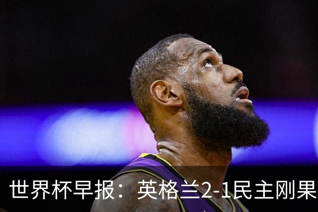 世界杯早报：英格兰2-1民主刚果；比利时3-2加时绝杀民主刚果