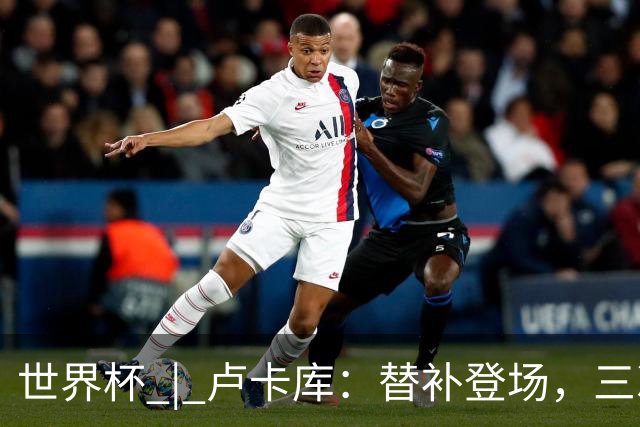 世界杯 | 卢卡库：替补登场，三次改变战局