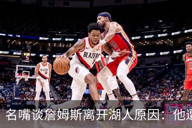 名嘴谈詹姆斯离开湖人原因：他遭高层厌倦并被边缘化
