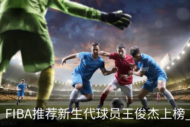 FIBA推荐新生代球员王俊杰上榜 杨瀚森有望成世界级球星